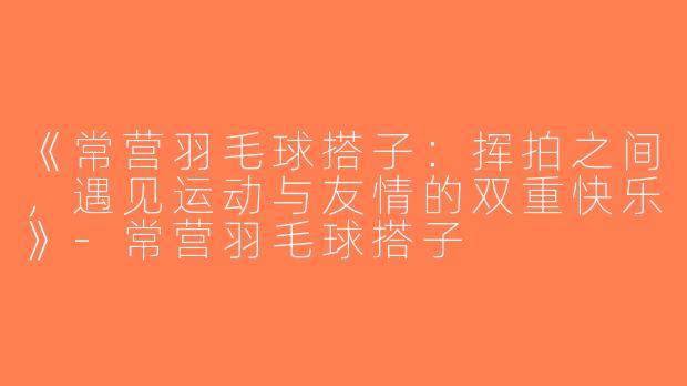 《常营羽毛球搭子：挥拍之间，遇见运动与友情的双重快乐》-常营羽毛球搭子