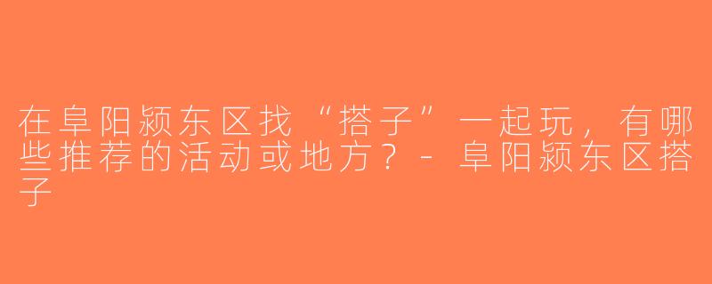 在阜阳颍东区找“搭子”一起玩，有哪些推荐的活动或地方？-阜阳颍东区搭子