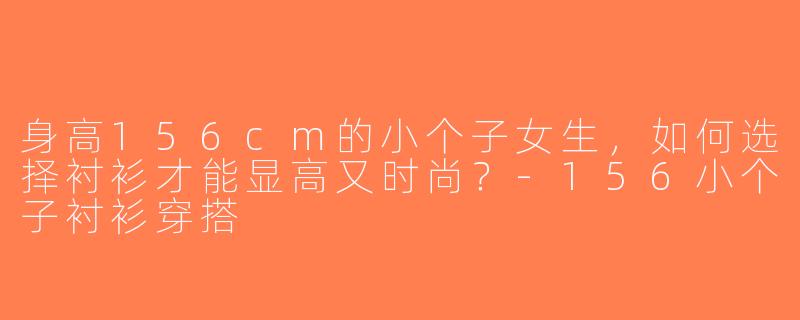 身高156cm的小个子女生，如何选择衬衫才能显高又时尚？-156小个子衬衫穿搭