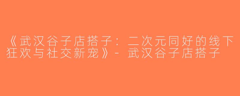 《武汉谷子店搭子：二次元同好的线下狂欢与社交新宠》-武汉谷子店搭子