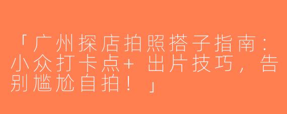 「广州探店拍照搭子指南：小众打卡点+出片技巧，告别尴尬自拍！」