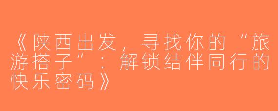 《陕西出发，寻找你的“旅游搭子”：解锁结伴同行的快乐密码》