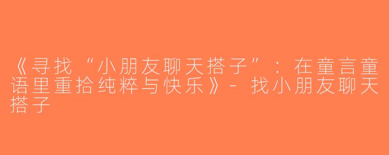 《寻找“小朋友聊天搭子”：在童言童语里重拾纯粹与快乐》-找小朋友聊天搭子