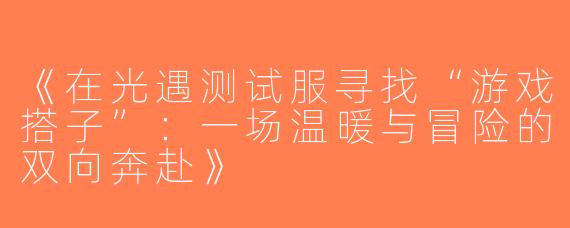 《在光遇测试服寻找“游戏搭子”：一场温暖与冒险的双向奔赴》