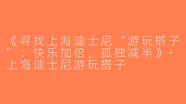 《寻找上海迪士尼“游玩搭子”：快乐加倍，孤独减半》-上海迪士尼游玩搭子