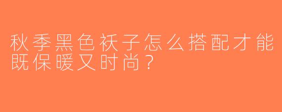 秋季黑色袄子怎么搭配才能既保暖又时尚？