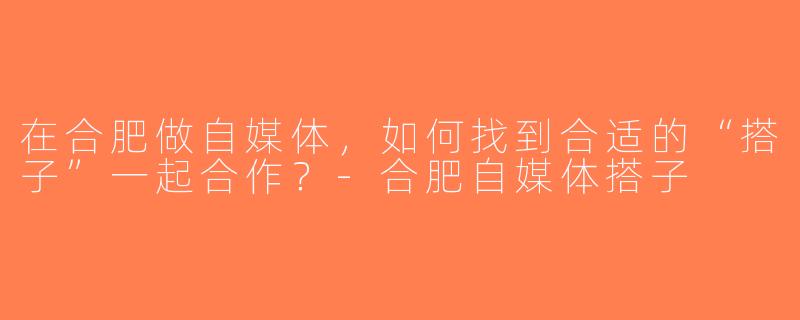 在合肥做自媒体，如何找到合适的“搭子”一起合作？-合肥自媒体搭子
