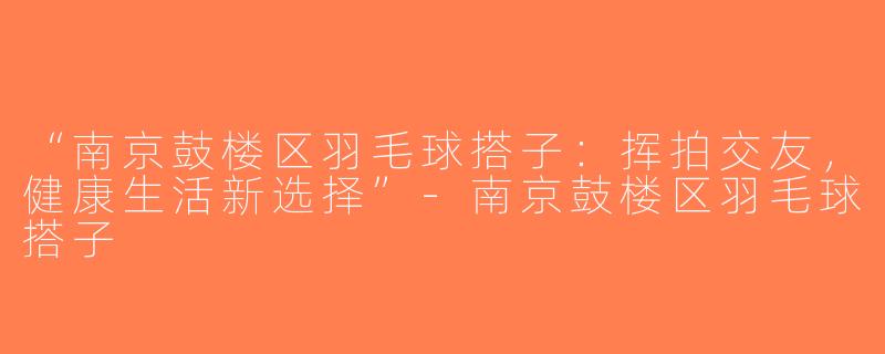 “南京鼓楼区羽毛球搭子：挥拍交友，健康生活新选择”-南京鼓楼区羽毛球搭子