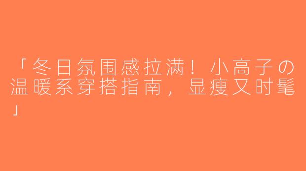 「冬日氛围感拉满！小高子の温暖系穿搭指南，显瘦又时髦」