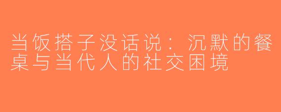 当饭搭子没话说：沉默的餐桌与当代人的社交困境