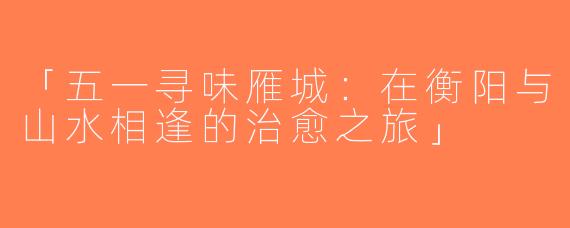 「五一寻味雁城：在衡阳与山水相逢的治愈之旅」