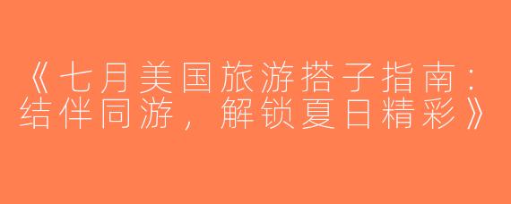 《七月美国旅游搭子指南：结伴同游，解锁夏日精彩》