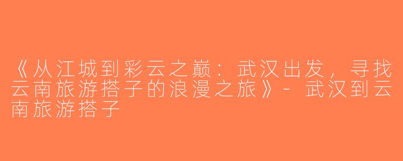 《从江城到彩云之巅：武汉出发，寻找云南旅游搭子的浪漫之旅》-武汉到云南旅游搭子