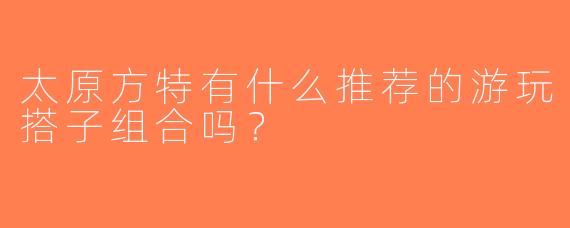 太原方特有什么推荐的游玩搭子组合吗？