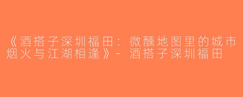 《酒搭子深圳福田：微醺地图里的城市烟火与江湖相逢》-酒搭子深圳福田