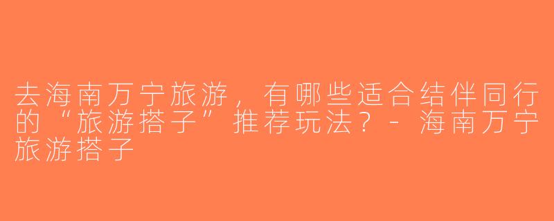 去海南万宁旅游，有哪些适合结伴同行的“旅游搭子”推荐玩法？-海南万宁旅游搭子