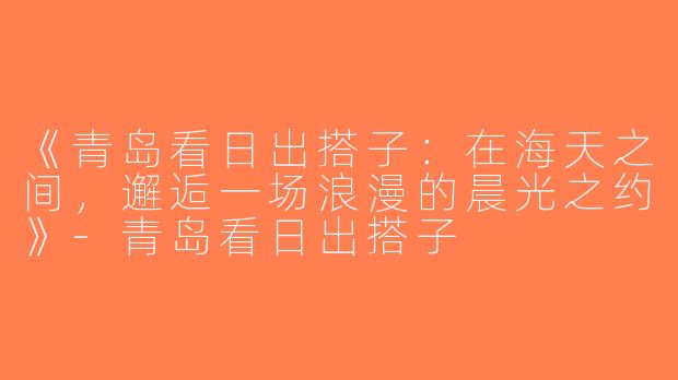 《青岛看日出搭子：在海天之间，邂逅一场浪漫的晨光之约》-青岛看日出搭子