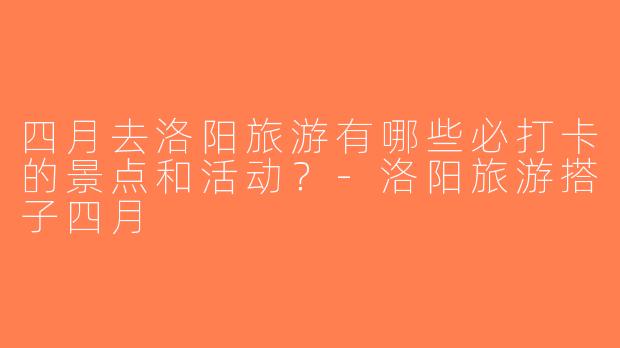 四月去洛阳旅游有哪些必打卡的景点和活动？-洛阳旅游搭子四月