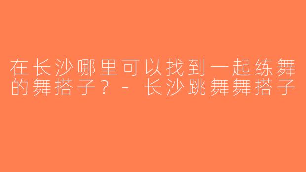 在长沙哪里可以找到一起练舞的舞搭子？-长沙跳舞舞搭子