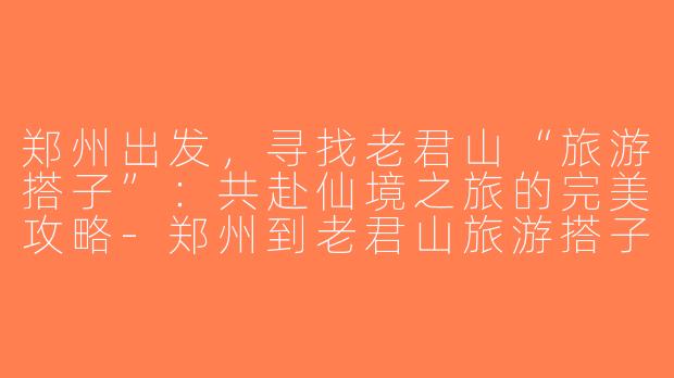 郑州出发，寻找老君山“旅游搭子”：共赴仙境之旅的完美攻略-郑州到老君山旅游搭子