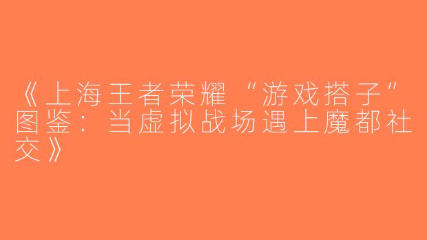 《上海王者荣耀“游戏搭子”图鉴：当虚拟战场遇上魔都社交》