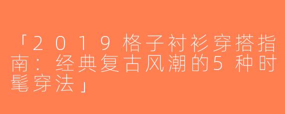 「2019格子衬衫穿搭指南：经典复古风潮的5种时髦穿法」