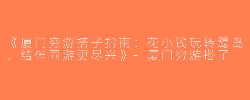 《厦门穷游搭子指南：花小钱玩转鹭岛，结伴同游更尽兴》-厦门穷游搭子