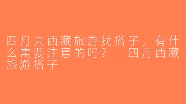 四月去西藏旅游找搭子，有什么需要注意的吗？-四月西藏旅游搭子