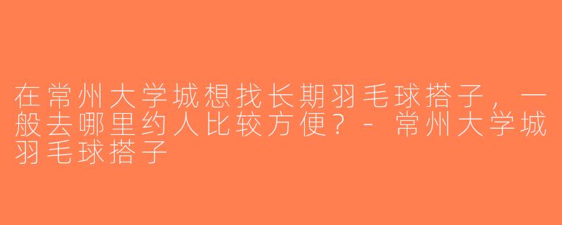 在常州大学城想找长期羽毛球搭子，一般去哪里约人比较方便？-常州大学城羽毛球搭子