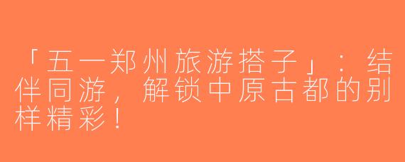 「五一郑州旅游搭子」：结伴同游，解锁中原古都的别样精彩！