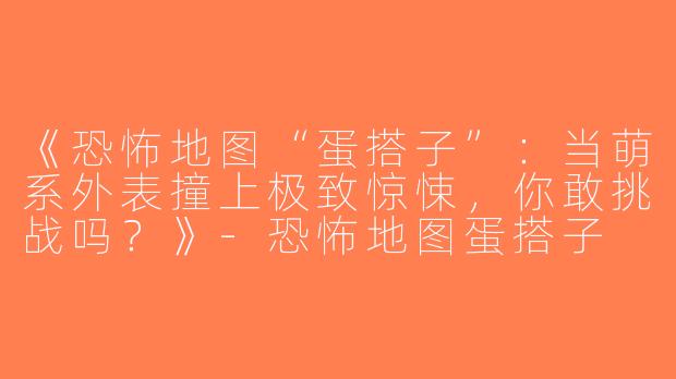 《恐怖地图“蛋搭子”：当萌系外表撞上极致惊悚，你敢挑战吗？》-恐怖地图蛋搭子