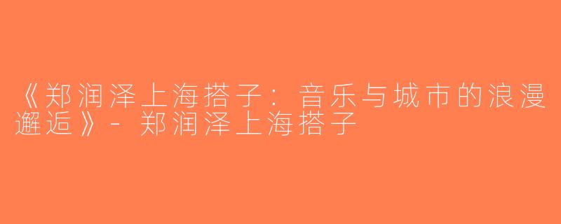 《郑润泽上海搭子：音乐与城市的浪漫邂逅》-郑润泽上海搭子