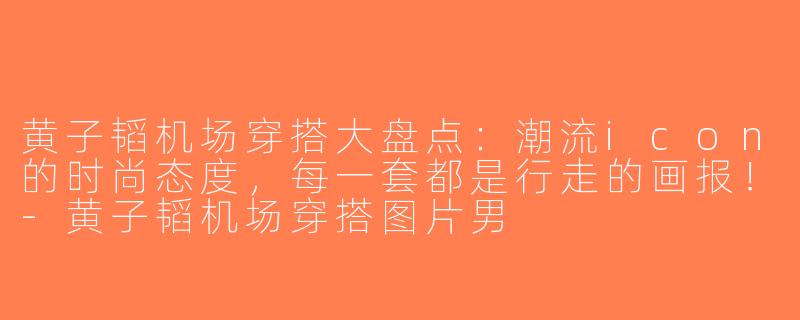 黄子韬机场穿搭大盘点：潮流icon的时尚态度，每一套都是行走的画报！-黄子韬机场穿搭图片男