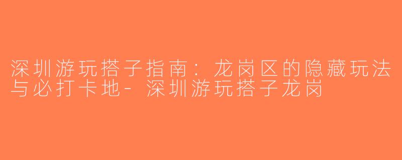 深圳游玩搭子指南：龙岗区的隐藏玩法与必打卡地-深圳游玩搭子龙岗