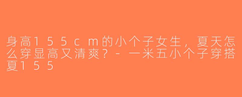 身高155cm的小个子女生，夏天怎么穿显高又清爽？-一米五小个子穿搭夏155