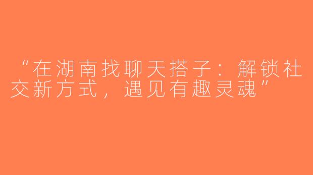 “在湖南找聊天搭子：解锁社交新方式，遇见有趣灵魂”