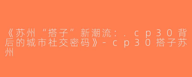 《苏州“搭子”新潮流：.cp30背后的城市社交密码》-cp30搭子苏州