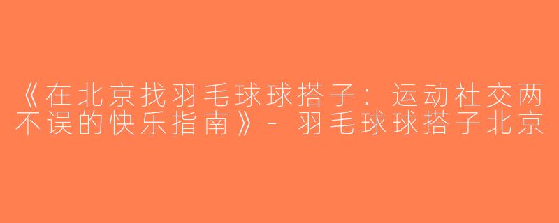 《在北京找羽毛球球搭子：运动社交两不误的快乐指南》-羽毛球球搭子北京
