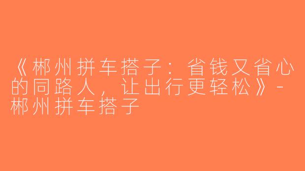 《郴州拼车搭子：省钱又省心的同路人，让出行更轻松》-郴州拼车搭子