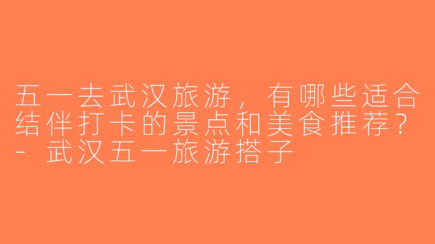 五一去武汉旅游，有哪些适合结伴打卡的景点和美食推荐？-武汉五一旅游搭子