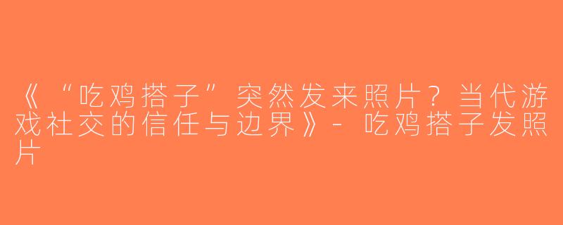 《“吃鸡搭子”突然发来照片？当代游戏社交的信任与边界》-吃鸡搭子发照片