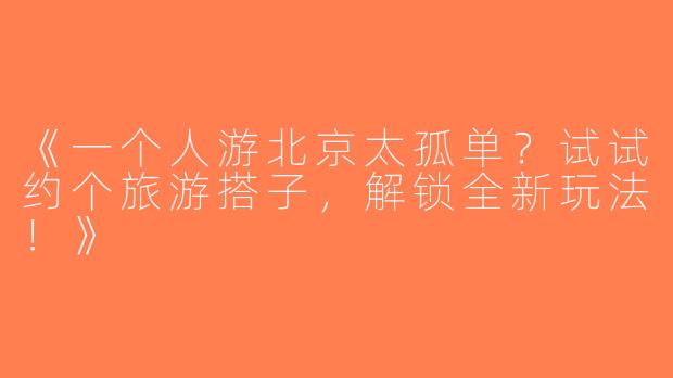 《一个人游北京太孤单？试试约个旅游搭子，解锁全新玩法！》