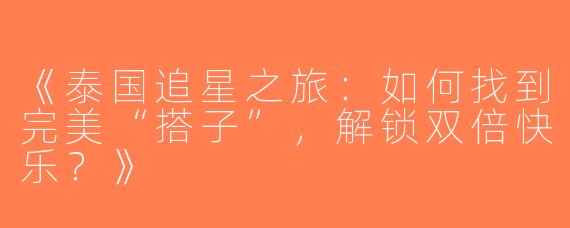 《泰国追星之旅：如何找到完美“搭子”，解锁双倍快乐？》