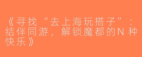 《寻找“去上海玩搭子”：结伴同游，解锁魔都的N种快乐》