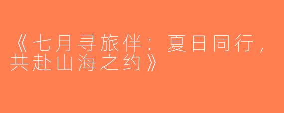 《七月寻旅伴：夏日同行，共赴山海之约》