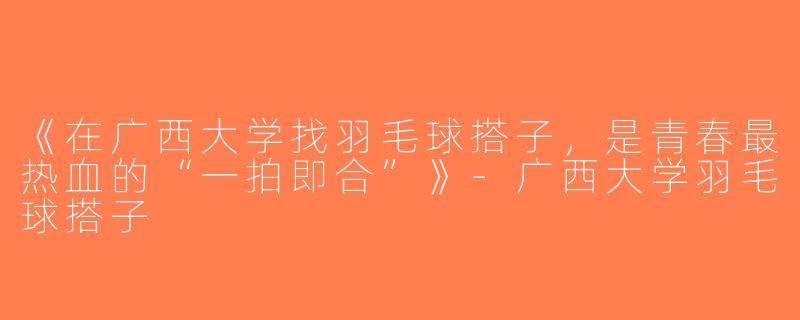 《在广西大学找羽毛球搭子，是青春最热血的“一拍即合”》-广西大学羽毛球搭子