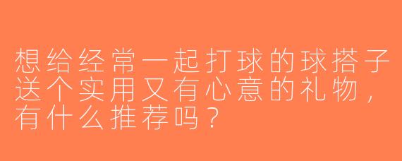 想给经常一起打球的球搭子送个实用又有心意的礼物，有什么推荐吗？