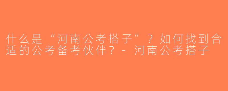 什么是“河南公考搭子”？如何找到合适的公考备考伙伴？-河南公考搭子