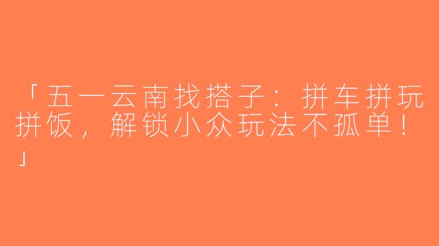「五一云南找搭子：拼车拼玩拼饭，解锁小众玩法不孤单！」