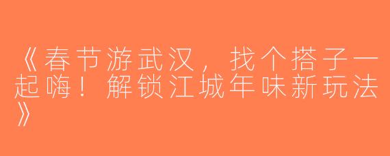 《春节游武汉，找个搭子一起嗨！解锁江城年味新玩法》